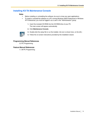 Page 753.1 Installing KX-TA Maintenance Console
Installation Manual 75
Installing KX-TA Maintenance Console
Notes
 Before installing or uninstalling the software, be sure to close any open applications.
 To install or uninstall the software on a PC running Windows 2000 Professional or Windows 
XP Professional, you must be logged in as a user in the Administrators group.
Programming Manual References
3.2 PC Programming
Feature Manual References
1.1.99 PC Programming1.Insert the included CD-ROM into the CD-ROM...