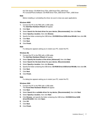 Page 773.2 Connection
Installation Manual 77
KX-TDA Series: CD-ROM Drive:\TDA_USB Driver\TDA_USB Driver
PC Console/Phone Software: CD-ROM Drive:\TDA_USB Driver\T7601_USB Driver
Note
Before installing or uninstalling the driver, be sure to close any open applications.
Windows 98SE
1.Connect the PC to the PBX with a USB cable. 
The Add New Hardware Wizard will appear.
2.Click Next.
3.Select Search for the best driver for your device. [Recommended], then click Next.
4.Select Specify a location, then click Browse....