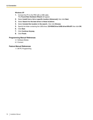 Page 783.2 Connection
78 Installation Manual
Windows XP
1.Connect the PC to the PBX with a USB cable. 
The Found New Hardware Wizard will appear.
2.Select Install from a list or specific location [Advanced], then click Next.
3.Select Search for the best driver in these locations.
4.Select Include this location in the search:, then click Browse.
5.Specify the folder containing the USB driver, CD-ROM Drive:\USB driver\WinXP, then click OK.
6.Click Next.
7.Click Continue Anyway.
8.Click Finish.
Programming Manual...