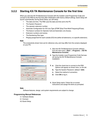 Page 793.2 Connection
Installation Manual 79
3.2.2 Starting KX-TA Maintenance Console for the first time
When you start the KX-TA Maintenance Console with the Installer Level Programmer Code and 
connect to the PBX for the first time after initialization (with factory default setting), Quick Setup will 
launch automatically. During Quick Setup, you will setup:
 The date and time. The PBX uses the date and time set to the PC.
 The System Password.
 The operator extension number.
 Automatic Configuration for...