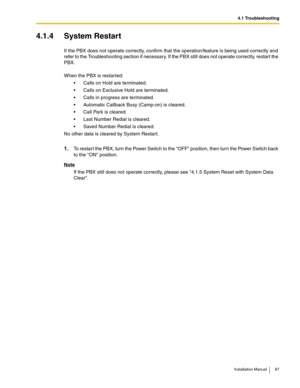 Page 874.1 Troubleshooting
Installation Manual 87
4.1.4 System Restart
If the PBX does not operate correctly, confirm that the operation/feature is being used correctly and 
refer to the Troubleshooting section if necessary. If the PBX still does not operate correctly, restart the 
PBX.
When the PBX is restarted:
 Calls on Hold are terminated.
 Calls on Exclusive Hold are terminated.
 Calls in progress are terminated.
 Automatic Callback Busy (Camp-on) is cleared.
 Call Park is cleared.
 Last Number...