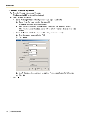 Page 1026.1 Connect
102 Programming Manual
To connect to the PBX by Modem
1.
From the Connect menu, select Connect.
The Connect to PBX window will be displayed.
2.Select a connection option.
 Select the Use profile check box if you want to use a pre-saved profile.
a.Select the profile to use from the drop-down list.
The Setup button will become unavailable.
b.If the system password for the PBX has not been stored with the profile, enter it.
If the system password has been stored with the selected profile, it...