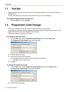 Page 1107.1 Tool Bar
110 Programming Manual
7.1 Tool Bar
Selects whether the tool bar, which provides icons allowing easy access to commonly used functions, is 
displayed or not.
A check mark before this menu option means that the tool bar is set to be displayed.
To change the display status of the tool bar
 From the View menu, select Tool Bar.
7.2 Programmer Code Change
Allows you to change the codes used to log on to Maintenance Console at startup.
Users logged on at Installer level may change both Installer...