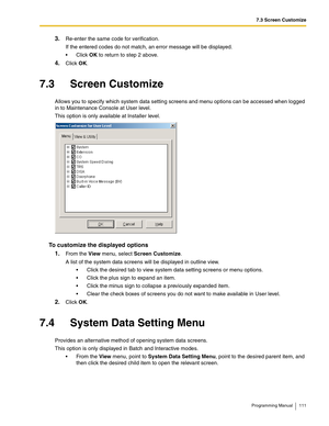 Page 1117.3 Screen Customize
Programming Manual 111
3.Re-enter the same code for verification.
If the entered codes do not match, an error message will be displayed.
Click OK to return to step 2 above.
4.Click OK.
7.3 Screen Customize
Allows you to specify which system data setting screens and menu options can be accessed when logged 
in to Maintenance Console at User level.
This option is only available at Installer level.
To customize the displayed options
1.
From the View menu, select Screen Customize.
A...