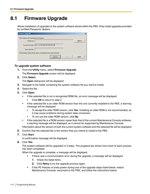 Page 1148.1 Firmware Upgrade
114 Programming Manual
8.1 Firmware Upgrade
Allows installation of upgrades to the system software stored within the PBX. Only install upgrades provided 
by certified Panasonic dealers.
To upgrade system software
1.
From the Utility menu, select Firmware Upgrade.
The Firmware Upgrade screen will be displayed.
2.Click Select.
The Open dialog box will be displayed.
3.Navigate to the folder containing the system software file you want to install.
4.Select the file.
5.Click Open.
 If...