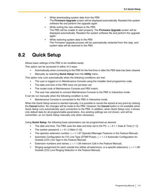 Page 1158.2 Quick Setup
Programming Manual 115
 While downloading system data from the PBX
The Firmware Upgrade screen will be displayed automatically. Reselect the system 
software file and perform the upgrade again.
 While writing the new software to the PBX
The PBX will be unable to start properly. The Firmware Upgrade screen will be 
displayed automatically. Reselect the system software file and perform the upgrade 
again.
 While restoring system data to the PBX
The Firmware Upgrade process will be...