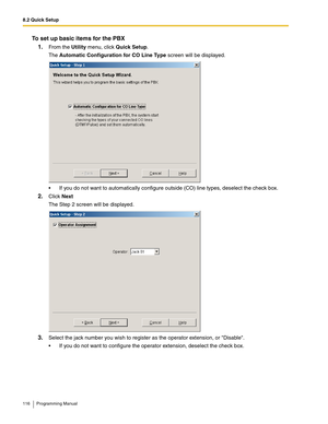 Page 1168.2 Quick Setup
116 Programming Manual
To set up basic items for the PBX
1.
From the Utility menu, click Quick Setup.
The Automatic Configuration for CO Line Type screen will be displayed.
 If you do not want to automatically configure outside (CO) line types, deselect the check box.
2.Click Next
The Step 2 screen will be displayed.
3.Select the jack number you wish to register as the operator extension, or Disable.
 If you do not want to configure the operator extension, deselect the check box. 