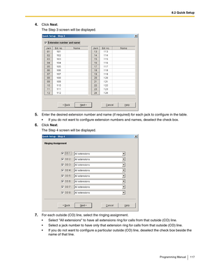 Page 1178.2 Quick Setup
Programming Manual 117
4.Click Next.
The Step 3 screen will be displayed.
5.Enter the desired extension number and name (if required) for each jack to configure in the table.
 If you do not want to configure extension numbers and names, deselect the check box.
6.Click Next.
The Step 4 screen will be displayed.
7.For each outside (CO) line, select the ringing assignment.
 Select All extensions to have all extensions ring for calls from that outside (CO) line.
 Select a jack number to...