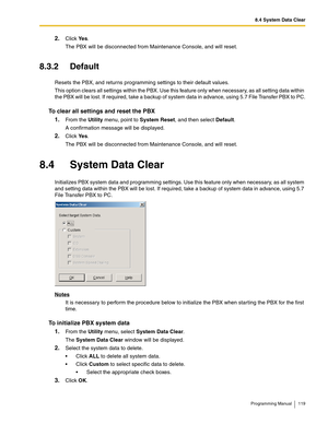 Page 1198.4 System Data Clear
Programming Manual 119
2.Click Ye s.
The PBX will be disconnected from Maintenance Console, and will reset.
8.3.2 Default
Resets the PBX, and returns programming settings to their default values.
This option clears all settings within the PBX. Use this feature only when necessary, as all setting data within 
the PBX will be lost. If required, take a backup of system data in advance, using 5.7 File Transfer PBX to PC.
To clear all settings and reset the PBX
1.
From the Utility menu,...