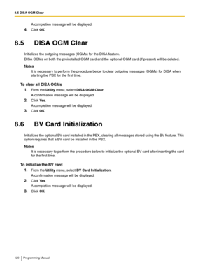 Page 1208.5 DISA OGM Clear
120 Programming Manual
A completion message will be displayed.
4.Click OK.
8.5 DISA OGM Clear
Initializes the outgoing messages (OGMs) for the DISA feature.
DISA OGMs on both the preinstalled OGM card and the optional OGM card (if present) will be deleted.
Notes
It is necessary to perform the procedure below to clear outgoing messages (OGMs) for DISA when 
starting the PBX for the first time.
To clear all DISA OGMs
1.
From the Utility menu, select DISA OGM Clear.
A confirmation message...