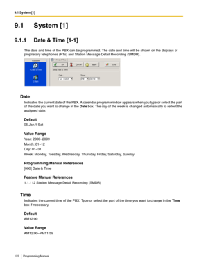 Page 1229.1 System [1]
122 Programming Manual
9.1 System [1]
9.1.1 Date & Time [1-1]
The date and time of the PBX can be programmed. The date and time will be shown on the displays of 
proprietary telephones (PTs) and Station Message Detail Recording (SMDR).
Date
Indicates the current date of the PBX. A calendar program window appears when you type or select the part 
of the date you want to change in the Date box. The day of the week is changed automatically to reflect the 
assigned date.
Default
05.Jan.1 Sat...