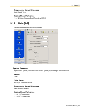 Page 1239.1 System [1]
Programming Manual 123
Programming Manual References
[000] Date & Time
Feature Manual References
1.1.112 Station Message Detail Recording (SMDR)
9.1.2 Main [1-2]
Various system settings can be programmed.
System Password
Specifies the system password used to access system programming in interactive mode.
Default
1234
Value Range
4–7 digits (consisting of 0–9)
Programming Manual References
[002] System Password
Feature Manual References
1.1.99 PC Programming
1.1.103 PT Programming 