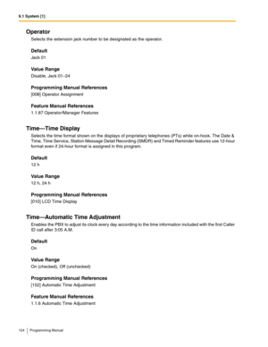 Page 1249.1 System [1]
124 Programming Manual
Operator
Selects the extension jack number to be designated as the operator.
Default
Jack 01
Value Range
Disable, Jack 01–24
Programming Manual References
[008] Operator Assignment
Feature Manual References
1.1.87 Operator/Manager Features
Time—Time Display
Selects the time format shown on the displays of proprietary telephones (PTs) while on-hook. The Date & 
Time, Time Service, Station Message Detail Recording (SMDR) and Timed Reminder features use 12-hour 
format...