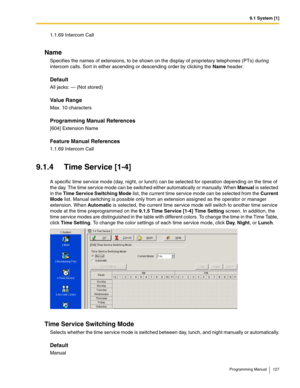 Page 1279.1 System [1]
Programming Manual 127
1.1.69 Intercom Call
Name
Specifies the names of extensions, to be shown on the display of proprietary telephones (PTs) during 
intercom calls. Sort in either ascending or descending order by clicking the Name header.
Default
All jacks: — (Not stored)
Value Range
Max. 10 characters
Programming Manual References
[604] Extension Name
Feature Manual References
1.1.69 Intercom Call
9.1.4 Time Service [1-4]
A specific time service mode (day, night, or lunch) can be...