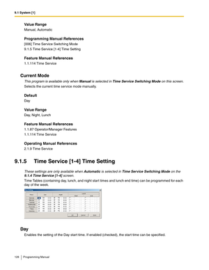 Page 1289.1 System [1]
128 Programming Manual
Value Range
Manual, Automatic
Programming Manual References
[006] Time Service Switching Mode
9.1.5 Time Service [1-4] Time Setting
Feature Manual References
1.1.114 Time Service
Current Mode
This program is available only when Manual is selected in Time Service Switching Mode on this screen.
Selects the current time service mode manually.
Default
Day
Value Range
Day, Night, Lunch
Feature Manual References
1.1.87 Operator/Manager Features
1.1.114 Time Service...