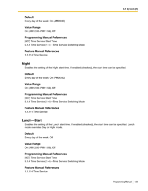 Page 1299.1 System [1]
Programming Manual 129
Default
Every day of the week: On (AM09:00)
Value Range
On (AM12:00–PM11:59), Off
Programming Manual References
[007] Time Service Start Time
9.1.4 Time Service [1-4]—Time Service Switching Mode
Feature Manual References
1.1.114 Time Service
Night
Enables the setting of the Night start time. If enabled (checked), the start time can be specified.
Default
Every day of the week: On (PM05:00)
Value Range
On (AM12:00–PM11:59), Off
Programming Manual References
[007] Time...