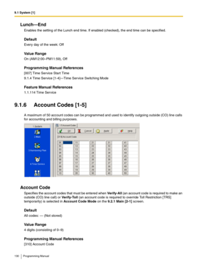 Page 1309.1 System [1]
130 Programming Manual
Lunch—End
Enables the setting of the Lunch end time. If enabled (checked), the end time can be specified.
Default
Every day of the week: Off
Value Range
On (AM12:00–PM11:59), Off
Programming Manual References
[007] Time Service Start Time
9.1.4 Time Service [1-4]—Time Service Switching Mode
Feature Manual References
1.1.114 Time Service
9.1.6 Account Codes [1-5]
A maximum of 50 account codes can be programmed and used to identify outgoing outside (CO) line calls 
for...