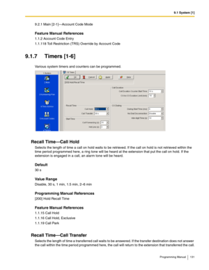 Page 1319.1 System [1]
Programming Manual 131
9.2.1 Main [2-1]—Account Code Mode
Feature Manual References
1.1.2 Account Code Entry
1.1.118 Toll Restriction (TRS) Override by Account Code
9.1.7 Timers [1-6]
Various system timers and counters can be programmed.
Recall Time—Call Hold
Selects the length of time a call on hold waits to be retrieved. If the call on hold is not retrieved within the 
time period programmed here, a ring tone will be heard at the extension that put the call on hold. If the 
extension is...