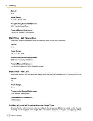 Page 1329.1 System [1]
132 Programming Manual
Default
30 s
Value Range
15 s, 30 s, 1 min, 2 min
Programming Manual References
[201] Transfer Recall Time
Feature Manual References
1.1.25 Call Transfer—To Extension
Start Time—Call Forwarding
Selects the length of time before a call is forwarded when the call is not answered.
Default
15 s
Value Range
5 s, 10 s, 15 s, 20 s
Programming Manual References
[202] Call Forwarding Start Time
Feature Manual References
1.1.12 Call Forwarding (FWD)—Busy/No Answer
Start...