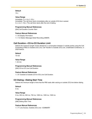 Page 1339.1 System [1]
Programming Manual 133
Default
10 s
Value Range
Immediate, 5 x n (n=1–10) s
Immediate: The call timer starts immediately after an outside (CO) line is seized. 
5 x n (n=1–10) s: The call timer starts after the end of dialing.
Programming Manual References
[204] Call Duration Counter Start
Feature Manual References
1.1.43 Display Information
1.1.112 Station Message Detail Recording (SMDR)
Call Duration—CO-to-CO Duration Limit
Selects the maximum length of time allowed for a conversation...