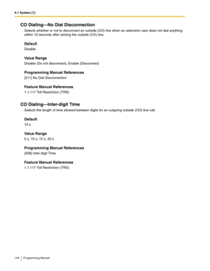 Page 1349.1 System [1]
134 Programming Manual
CO Dialing—No Dial Disconnection
Selects whether or not to disconnect an outside (CO) line when an extension user does not dial anything 
within 10 seconds after seizing the outside (CO) line.
Default
Disable
Value Range
Disable (Do not disconnect), Enable (Disconnect)
Programming Manual References
[211] No Dial Disconnection
Feature Manual References
1.1.117 Toll Restriction (TRS)
CO Dialing—Inter-digit Time
Selects the length of time allowed between digits for an...