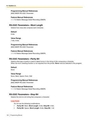 Page 1369.1 System [1]
136 Programming Manual
Programming Manual References
[800] SMDR RS-232C Parameter
Feature Manual References
1.1.112 Station Message Detail Recording (SMDR)
RS-232C Parameters—Word Length
Selects how many bits compose each character.
Default
8 bits
Value Range
7 bits, 8 bits
Programming Manual References
[800] SMDR RS-232C Parameter
Feature Manual References
1.1.112 Station Message Detail Recording (SMDR)
RS-232C Parameters—Parity Bit
Selects what type of parity is used to detect errors in...