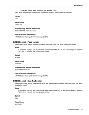 Page 1379.1 System [1]
Programming Manual 137
Parity Bit: Space, Word Length: 8 bits, Stop Bit: 2 bits
If any of the above invalid combinations are selected, an error message will be displayed. 
Default
1 bit
Value Range
1 bit, 2 bits
Programming Manual References
[800] SMDR RS-232C Parameter
Feature Manual References
1.1.112 Station Message Detail Recording (SMDR)
SMDR Format—Page Length
Selects the number of lines per page in order to match the paper size being used by the printer.
Notes
To enable the...