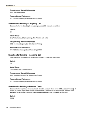 Page 1389.1 System [1]
138 Programming Manual
Programming Manual References
[801] SMDR Parameter
Feature Manual References
1.1.112 Station Message Detail Recording (SMDR)
Selection for Printing—Outgoing Call
Selects whether the dialed digits of outgoing outside (CO) line calls are printed.
Default
On
Value Range
On (Print all calls), Off (No printing), Toll (Print toll calls only)
Programming Manual References
[802] Incoming/Outgoing Call Selection for Printing
Feature Manual References
1.1.112 Station Message...