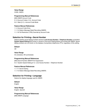 Page 1399.1 System [1]
Programming Manual 139
Value Range
CODE, INDEX
Programming Manual References
[805] SMDR Account Code
9.1.6 Account Codes [1-5]—Account Code
9.2.1 Main [2-1]—Account Code Mode
Feature Manual References
1.1.2 Account Code Entry
1.1.112 Station Message Detail Recording (SMDR)
1.1.118 Toll Restriction (TRS) Override by Account Code
Selection for Printing—Secret Number
Selects whether secret dialing numbers stored in Line Access Number + Telephone Number on the 9.4.1 
System Speed Dialing [4-1]...