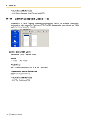 Page 1409.1 System [1]
140 Programming Manual
Feature Manual References
1.1.112 Station Message Detail Recording (SMDR)
9.1.9 Carrier Exception Codes [1-8]
A maximum of 20 Carrier Exception codes can be programmed. The PBX can recognize a user-dialed 
carrier code in order to apply Toll Restriction (TRS). The PBX disregards the assigned code and TRS is 
applied to the numbers after the code.
Carrier Exception Code
Specifies the Carrier Exception codes.
Default
All codes: — (Not stored)
Value Range
Max. 10 digits...