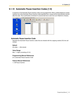 Page 1419.1 System [1]
Programming Manual 141
9.1.10 Automatic Pause Insertion Codes [1-9]
A maximum of 40 Automatic Pause Insertion codes can be programmed. When a dialed telephone number 
matches one of the Automatic Pause Insertion codes specified here, a pause will be automatically inserted 
after the code. This is particularly convenient if a second dial tone is sent from your telephone company.
Automatic Pause Insertion Code
Specifies the Automatic Pause Insertion codes that are checked with the outgoing...