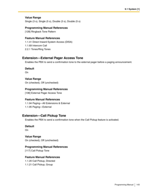 Page 1439.1 System [1]
Programming Manual 143
Value Range
Single (3 s), Single (5 s), Double (3 s), Double (5 s)
Programming Manual References
[128] Ringback Tone Pattern
Feature Manual References
1.1.41 Direct Inward System Access (DISA)
1.1.69 Intercom Call
2.2.1 Tones/Ring Tones
Extension—External Pager Access Tone
Enables the PBX to send a confirmation tone to the external pager before a paging announcement.
Default
On
Value Range
On (checked), Off (unchecked)
Programming Manual References
[106] External...