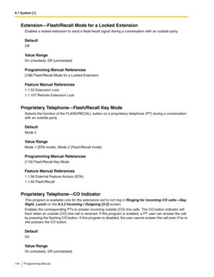 Page 1449.1 System [1]
144 Programming Manual
Extension—Flash/Recall Mode for a Locked Extension
Enables a locked extension to send a flash/recall signal during a conversation with an outside party.
Default
Off
Value Range
On (checked), Off (unchecked)
Programming Manual References
[108] Flash/Recall Mode for a Locked Extension
Feature Manual References
1.1.55 Extension Lock
1.1.107 Remote Extension Lock
Proprietary Telephone—Flash/Recall Key Mode
Selects the function of the FLASH/RECALL button on a proprietary...