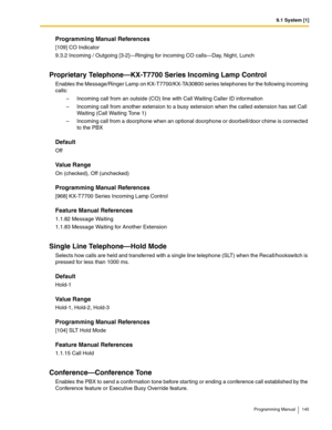 Page 1459.1 System [1]
Programming Manual 145
Programming Manual References
[109] CO Indicator
9.3.2 Incoming / Outgoing [3-2]—Ringing for incoming CO calls—Day, Night, Lunch
Proprietary Telephone—KX-T7700 Series Incoming Lamp Control
Enables the Message/Ringer Lamp on KX-T7700/KX-TA30800 series telephones for the following incoming 
calls:
– Incoming call from an outside (CO) line with Call Waiting Caller ID information
– Incoming call from another extension to a busy extension when the called extension has set...