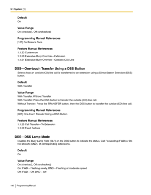 Page 1469.1 System [1]
146 Programming Manual
Default
On
Value Range
On (checked), Off (unchecked)
Programming Manual References
[105] Conference Tone
Feature Manual References
1.1.33 Conference
1.1.50 Executive Busy Override—Extension
1.1.51 Executive Busy Override—Outside (CO) Line
DSS—One-touch Transfer Using a DSS Button
Selects how an outside (CO) line call is transferred to an extension using a Direct Station Selection (DSS) 
button.
Default
With Transfer
Value Range
With Transfer, Without Transfer
With...