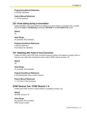 Page 1479.1 System [1]
Programming Manual 147
Programming Manual References
[112] DSS Lamp Mode
Feature Manual References
1.1.70 LED Indication
CO—Pulse dialing during a conversation
Enables the PBX to send pulse dialing to the telephone company during a conversation with an outside 
party when Pulse or Call Blocking is selected in Dial Mode on the 9.3.3 Detail [3-3] screen.
Default
On
Value Range
On (checked), Off (unchecked)
Programming Manual References
[118] Pulse Restriction
9.3.3 Detail [3-3]—Dial Mode...