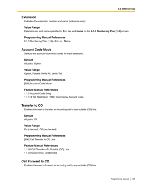 Page 1499.2 Extension [2]
Programming Manual 149
Extension
Indicates the extension number and name (reference only).
Value Range
Extension no. and name specified in Ext. no. and Name on the 9.1.3 Numbering Plan [1-3] screen
Programming Manual References
9.1.3 Numbering Plan [1-3]—Ext. no., Name
Account Code Mode
Selects the account code entry mode for each extension.
Default
All jacks: Option
Value Range
Option, Forced, Verify-All, Verify-Toll
Programming Manual References
[605] Account Code Mode
Feature Manual...