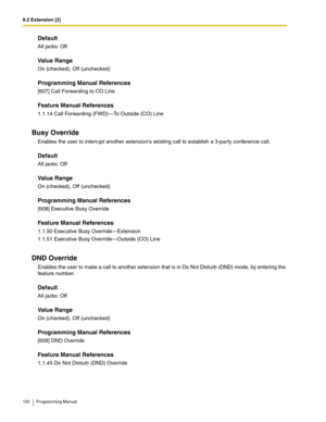 Page 1509.2 Extension [2]
150 Programming Manual
Default
All jacks: Off
Value Range
On (checked), Off (unchecked)
Programming Manual References
[607] Call Forwarding to CO Line
Feature Manual References
1.1.14 Call Forwarding (FWD)—To Outside (CO) Line
Busy Override
Enables the user to interrupt another extensions existing call to establish a 3-party conference call.
Default
All jacks: Off
Value Range
On (checked), Off (unchecked)
Programming Manual References
[608] Executive Busy Override
Feature Manual...