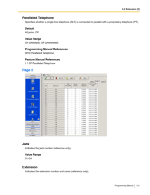 Page 1519.2 Extension [2]
Programming Manual 151
Paralleled Telephone
Specifies whether a single line telephone (SLT) is connected in parallel with a proprietary telephone (PT).
Default
All jacks: Off
Value Range
On (checked), Off (unchecked)
Programming Manual References
[610] Paralleled Telephone
Feature Manual References
1.1.97 Paralleled Telephone
Page 2
Jack
Indicates the jack number (reference only).
Value Range
01–24
Extension
Indicates the extension number and name (reference only). 