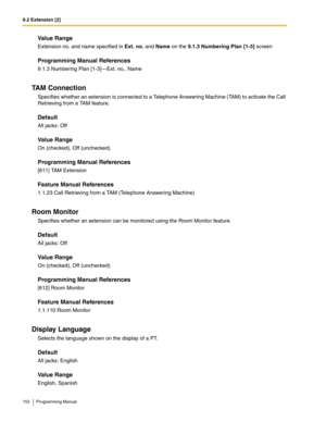 Page 1529.2 Extension [2]
152 Programming Manual
Value Range
Extension no. and name specified in Ext. no. and Name on the 9.1.3 Numbering Plan [1-3] screen
Programming Manual References
9.1.3 Numbering Plan [1-3]—Ext. no., Name
TAM Connection
Specifies whether an extension is connected to a Telephone Answering Machine (TAM) to activate the Call 
Retrieving from a TAM feature.
Default
All jacks: Off
Value Range
On (checked), Off (unchecked)
Programming Manual References
[611] TAM Extension
Feature Manual...