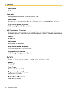 Page 1549.2 Extension [2]
154 Programming Manual
Value Range
01–24
Extension
Indicates the extension number and name (reference only). 
Value Range
Extension no. and name specified in Ext. no. and Name on the 9.1.3 Numbering Plan [1-3] screen
Programming Manual References
9.1.3 Numbering Plan [1-3]—Ext. no., Name
MW for Another Extension
Specifies whether an extension can use the Message Waiting for Another Extension feature. If this program 
is disabled (unchecked), an extension user cannot use a button as a...