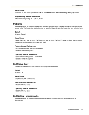 Page 1579.2 Extension [2]
Programming Manual 157
Value Range
Extension no. and name specified in Ext. no. and Name on the 9.1.3 Numbering Plan [1-3] screen
Programming Manual References
9.1.3 Numbering Plan [1-3]—Ext. no., Name
FWD/DND
Specifies whether an extension forwards or refuses calls directed to that extension when the user cannot 
answer calls. The forwarding destination can be specified depending on the forwarding type selected here.
Default
All jacks: Cancel
Value Range
Cancel, FWD ALL (ext no., BV),...