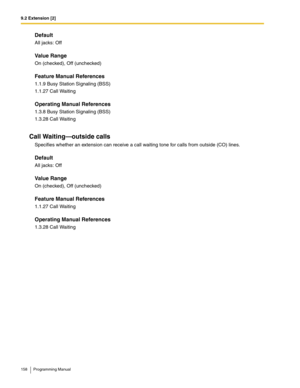 Page 1589.2 Extension [2]
158 Programming Manual
Default
All jacks: Off
Value Range
On (checked), Off (unchecked)
Feature Manual References
1.1.9 Busy Station Signaling (BSS)
1.1.27 Call Waiting
Operating Manual References
1.3.8 Busy Station Signaling (BSS)
1.3.28 Call Waiting
Call Waiting—outside calls
Specifies whether an extension can receive a call waiting tone for calls from outside (CO) lines.
Default
All jacks: Off
Value Range
On (checked), Off (unchecked)
Feature Manual References
1.1.27 Call Waiting...