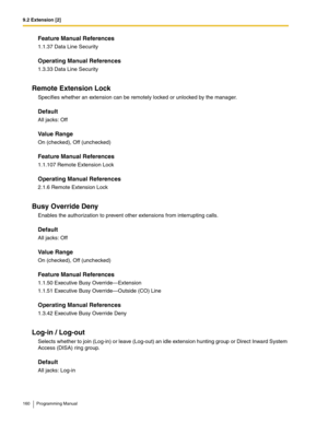 Page 1609.2 Extension [2]
160 Programming Manual
Feature Manual References
1.1.37 Data Line Security
Operating Manual References
1.3.33 Data Line Security
Remote Extension Lock
Specifies whether an extension can be remotely locked or unlocked by the manager.
Default
All jacks: Off
Value Range
On (checked), Off (unchecked)
Feature Manual References
1.1.107 Remote Extension Lock
Operating Manual References
2.1.6 Remote Extension Lock
Busy Override Deny
Enables the authorization to prevent other extensions from...