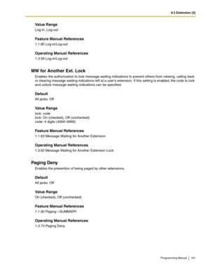 Page 1619.2 Extension [2]
Programming Manual 161
Value Range
Log-in, Log-out
Feature Manual References
1.1.80 Log-in/Log-out
Operating Manual References
1.3.59 Log-in/Log-out
MW for Another Ext. Lock
Enables the authorization to lock message waiting indications to prevent others from viewing, calling back 
or clearing message waiting indications left at a users extension. If this setting is enabled, the code to lock 
and unlock message waiting indications can be specified.
Default
All jacks: Off
Value Range...