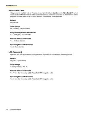 Page 1629.2 Extension [2]
162 Programming Manual
Monitored PT set
This program is available only for the extensions enabled in Room Monitor on the 9.2.1 Main [2-1] screen.
To set the Room Monitor feature at the monitored extension, select the check box for the extension in this 
program, and then press the AUTO ANS button of the extension to be monitored.
Default
All jacks: Off
Value Range
On (checked), Off (unchecked)
Programming Manual References
9.2.1 Main [2-1]—Room Monitor
Feature Manual References
1.1.110...