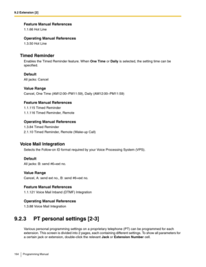 Page 1649.2 Extension [2]
164 Programming Manual
Feature Manual References
1.1.66 Hot Line
Operating Manual References
1.3.50 Hot Line
Timed Reminder
Enables the Timed Reminder feature. When One Time or Daily is selected, the setting time can be 
specified. 
Default
All jacks: Cancel
Value Range
Cancel, One Time (AM12:00–PM11:59), Daily (AM12:00–PM11:59)
Feature Manual References
1.1.115 Timed Reminder
1.1.116 Timed Reminder, Remote
Operating Manual References
1.3.84 Timed Reminder
2.1.10 Timed Reminder, Remote...