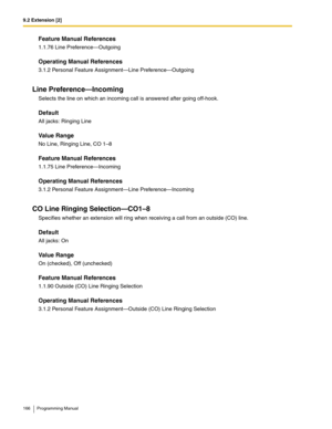 Page 1669.2 Extension [2]
166 Programming Manual
Feature Manual References
1.1.76 Line Preference—Outgoing
Operating Manual References
3.1.2 Personal Feature Assignment—Line Preference—Outgoing
Line Preference—Incoming
Selects the line on which an incoming call is answered after going off-hook.
Default
All jacks: Ringing Line
Value Range
No Line, Ringing Line, CO 1–8
Feature Manual References
1.1.75 Line Preference—Incoming
Operating Manual References
3.1.2 Personal Feature Assignment—Line Preference—Incoming
CO...