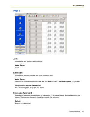 Page 1679.2 Extension [2]
Programming Manual 167
Page 2
Jack
Indicates the jack number (reference only).
Value Range
01–24
Extension
Indicates the extension number and name (reference only).
Value Range
Extension no. and name specified in Ext. no. and Name on the 9.1.3 Numbering Plan [1-3] screen
Programming Manual References
9.1.3 Numbering Plan [1-3]—Ext. no., Name
Extension Password
Specifies the extension password used for the Walking COS feature and the Remote Extension Lock 
feature. The extension password...