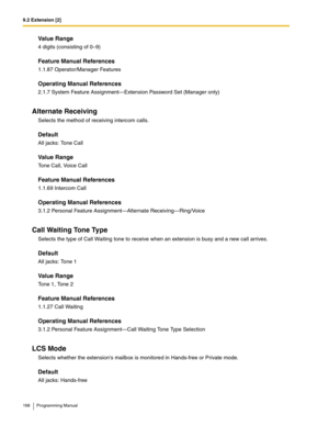 Page 1689.2 Extension [2]
168 Programming Manual
Value Range
4 digits (consisting of 0–9)
Feature Manual References
1.1.87 Operator/Manager Features
Operating Manual References
2.1.7 System Feature Assignment—Extension Password Set (Manager only)
Alternate Receiving
Selects the method of receiving intercom calls.
Default
All jacks: Tone Call
Value Range
Tone Call, Voice Call
Feature Manual References
1.1.69 Intercom Call
Operating Manual References
3.1.2 Personal Feature Assignment—Alternate...